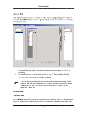 Page 75Configuration 
 
 
71  Channels Tab 
 
Each digital recorder provides a number of video channels (depending on the model of 
recorder). The Channels tab is used to specify which camera is connected to each of the 
recorder’s channels. 
 
 
 
1. Double-click in the blank field of the channel number you want to specify a 
camera for 
2. Double-click on the camera that you wish to specify for this video channel 
 
3. Click the green check mark to save the selection 
 
You can only select cameras that are...