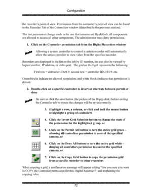 Page 76Configuration 
 
 
72  the recorder’s point of view. Permissions from the controller’s point of view can be found 
in the Recorder Tab of the Controllers window (described in the previous section). 
 
The last permission change made is the one that remains set. By default, all components 
are allowed to access all other components. The administrator must deny permissions. 
 
1. Click on the Controller permission tab from the Digital Recorders window 
 
Allowing a system controller to control a certain...