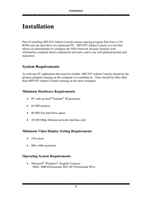 Page 9Installation 
 
 
5 
Installation 
 
 
 
Part of installing MPU955 Admin Console means copying program files from a CD-
ROM onto the hard drive of a dedicated PC.  MPU955 Admin Console is a tool that 
allows an administrator to configure the NSS (Network Security System) with 
information compiled about components and users, and to use well-planned presets and 
sequences. 
 
 
System Requirements  
 
As with any PC application that must be reliable, MPU955 Admin Console should be the 
primary program...