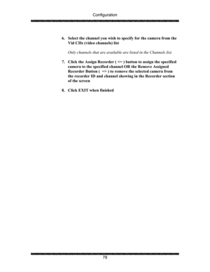 Page 82Configuration 
 
 
78   
6. Select the channel you wish to specify for the camera from the 
Vid CHs (video channels) list 
 
Only channels that are available are listed in the Channels list. 
 
7. Click the Assign Recorder (  ) to remove the selected camera from 
the recorder ID and channel showing in the Recorder section 
of the screen 
 
8. Click EXIT when finished 
 
 
  