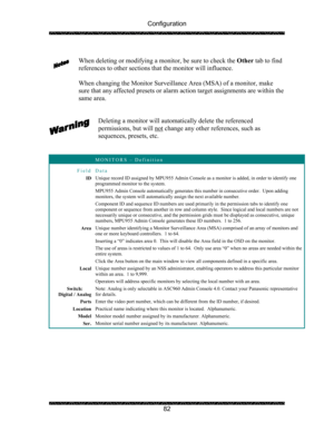 Page 86Configuration 
 
 
82   
When deleting or modifying a monitor, be sure to check the Other tab to find 
references to other sections that the monitor will influence. 
 
When changing the Monitor Surveillance Area (MSA) of a monitor, make 
sure that any affected presets or alarm action target assignments are within the 
same area. 
 
 
Deleting a monitor will automatically delete the referenced 
permissions, but will not
 change any other references, such as 
sequences, presets, etc. 
 
 
 MONITORS –...