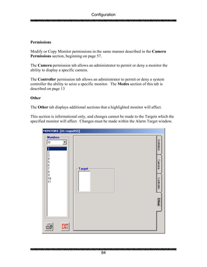 Page 88Configuration 
 
 
84   
 
Permissions 
 
Modify or Copy Monitor permissions in the same manner described in the Camera 
Permissions section, beginning on page 57.   
 
The Camera permission tab allows an administrator to permit or deny a monitor the 
ability to display a specific camera. 
 
The Controller permission tab allows an administrator to permit or deny a system 
controller the ability to seize a specific monitor.  The Modes section of this tab is 
described on page 13 
 
Other 
 
The Other tab...