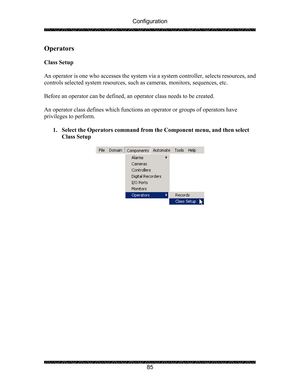 Page 89Configuration 
 
 
85 
Operators  
 
Class Setup 
 
An operator is one who accesses the system via a system controller, selects resources, and 
controls selected system resources, such as cameras, monitors, sequences, etc. 
 
Before an operator can be defined, an operator class needs to be created. 
 
An operator class defines which functions an operator or groups of operators have 
privileges to perform. 
 
1. Select the Operators command from the Component menu, and then select 
Class Setup 
 
 
  