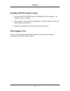 Page 10Installation 
 
 
6   
Installing MPU955 Admin Console 
 
1. Insert the MPU955 CD-ROM into the CD-ROM drive on your computer – an  
installation menu will appear 
 
2. Select Admin Console and click the Next button – MPU955 Admin Console will 
begin installing automatically 
 
3. Respond to the dialog boxes by following the directions given 
 
 
What Happens Next 
 
The next section will guide you through the phases involved with the setup and 
configuration of MPU955 Admin Console. 
  