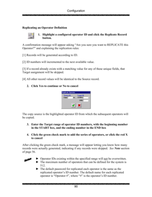 Page 94Configuration 
 
 
90   
Replicating an Operator Definition 
 
1. Highlight a configured operator ID and click the Replicate Record 
button. 
 
A confirmation message will appear asking “Are you sure you want to REPLICATE this 
Operator?” and explaining the replication rules: 
 
[1] Records will be generated according to ID. 
 
[2] ID numbers will incremented to the next available value. 
 
[3] If a record already exists with a matching value for any of these unique fields, that 
Target assignment will...