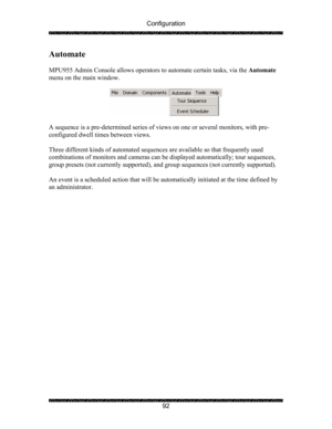 Page 96Configuration 
 
 
92 
Automate 
 
MPU955 Admin Console allows operators to automate certain tasks, via the Automate 
menu on the main window. 
 
 
 
A sequence is a pre-determined series of views on one or several monitors, with pre-
configured dwell times between views.  
 
Three different kinds of automated sequences are available so that frequently used 
combinations of monitors and cameras can be displayed automatically; tour sequences, 
group presets (not currently supported), and group sequences...