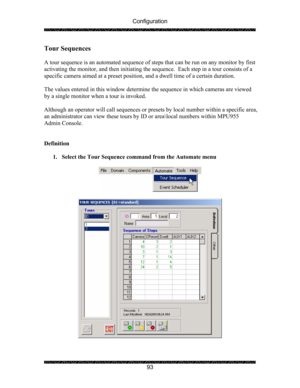 Page 97Configuration 
 
 
93 
Tour Sequences 
 
A tour sequence is an automated sequence of steps that can be run on any monitor by first 
activating the monitor, and then initiating the sequence.  Each step in a tour consists of a 
specific camera aimed at a preset position, and a dwell time of a certain duration. 
 
The values entered in this window determine the sequence in which cameras are viewed 
by a single monitor when a tour is invoked. 
 
Although an operator will call sequences or presets by local...