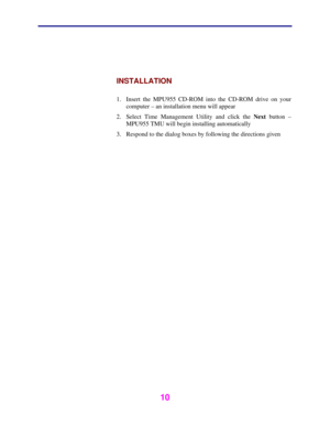 Page 11 
 
10 
 
 
INSTALLATION 
 
1.  Insert the MPU955 CD-ROM into the CD-ROM drive on your 
computer – an installation menu will appear 
2.  Select Time Management Utility and click the Next button – 
MPU955 TMU will begin installing automatically 
3.  Respond to the dialog boxes by following the directions given 
 
  