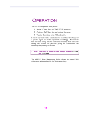 Page 12   
 
 
11   
 
OPERATION 
 
The NSS is configured in three phases: 
1.  Set the PC date, time, and TIME ZONE parameters. 
2.  Configure TMU date, time and optional time zone. 
3.  Transfer the settings to the NSS and verify. 
It will be important for the administrator to understand the settings for 
a specific region and make adjustments accordingly.  Because the 
time and date setting may be used more frequently than time zone 
setting, tab sections are provided giving the administrator the...