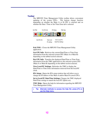 Page 13 
 
12 
 
Toolbar 
The MPU955 Time Management Utility toolbar allows convenient 
updating of the system CPUs.  The buttons change function 
depending on whether the Main A or B CPU is selected and on 
whether the Date / Time or Set Time Zone tab is selected 
 
 
 
 
 
 
Exit TMU:  Closes the MPU955 Time Management Utility 
application. 
Get CPU Info:  Retrieves the current Date/Time or Time Zone 
information from the selected system CPU (Main A or Main B) 
depending on the tabbed section selected. 
Put...