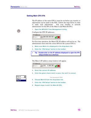 Page 16Panasonic MECA TDC   INSTALL 
 
INSTALL     MPU955 Time Management Utility   15 
 
Setting Main CPU IPA 
 
The IP address of the main CPU(s) must be set before any transfer or 
adjustments can be made to the NSS.  Follow the steps below in order 
to make such adjustments.  Ask your installer or network 
administrator for the IPA of the Main A and Main B CPUs.  
1.  Open the MPU955 Time Management Utility. 
Configure the CPU IP addresses. 
 
For first time operation, the Main CPU IP address will not be...