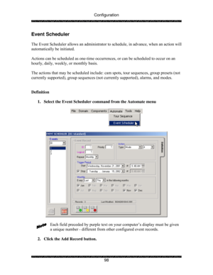Page 103Configuration 
 
 
98 
Event Scheduler 
 
The Event Scheduler allows an administrator to schedule, in advance, when an action will 
automatically be initiated. 
 
Actions can be scheduled as one-time occurrences, or can be scheduled to occur on an 
hourly, daily, weekly, or monthly basis. 
 
The actions that may be scheduled include: cam spots, tour sequences, group presets (not 
currently supported), group sequences (not currently supported), alarms, and modes. 
 
 
Definition 
 
1.  Select the Event...