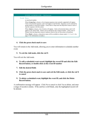 Page 105Configuration 
 
 
100 
 EVENT SCHEDULER – Definition 
Field Data 
or area\local number. 
When Group Seq is chosen, a list of group sequences (not currently supported) will appear.  
Click on the desired sequence, and it will appear in the ID field.  Sequences can be selected by 
group number or area\local number.  Chose Start or Stop from the drop-down menu to start or 
stop the sequence with this action. 
When Alarm is chosen, a list of alarms will appear.  Click on the desired alarm, and it will...