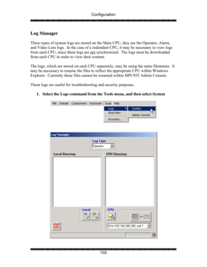 Page 107Configuration 
 
 
102 
Log Manager 
 
Three types of system logs are stored on the Main CPU, they are the Operator, Alarm, 
and Video Loss logs.  In the case of a redundant CPU, it may be necessary to view logs 
from each CPU, since these logs are not
 synchronized.  The logs must be downloaded 
from each CPU in order to view their content.   
 
The logs, which are stored on each CPU separately, may be using the same filenames.  It 
may be necessary to rename the files to reflect the appropriate CPU...