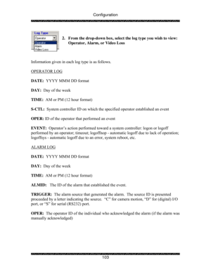 Page 108Configuration 
 
 
103  
2.  From the drop-down box, select the log type you wish to view:  
Operator, Alarm, or Video Loss 
 
 
 
Information given in each log type is as follows. 
  
OPERATOR LOG 
 
 
DATE:  YYYY MMM DD format 
 
DAY:  Day of the week 
 
TIME:  AM or PM (12 hour format) 
 
S-CTL:  System controller ID on which the specified operator established an event 
 
OPER: ID of the operator that performed an event 
 
EVENT:  Operator’s action performed toward a system controller: logon or logoff...