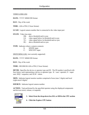 Page 109Configuration 
 
 
104  VIDEO LOSS LOG
 
 
DATE:  YYYY MMM DD format 
 
DAY:  Day of the week 
 
TIME:  AM or PM (12 hour format) 
 
LCAM:  Logical camera number that is connected to the video input port 
 
STATE:  Video loss state: 
    OK:  above threshold and in sync 
    LS:  video signal below its threshold and in sync 
    VL:  video signal below its threshold and no sync 
HL:  above threshold and no sync 
 
TYPE:  Indicates where a camera connects: 
  S: MXSW input 
  C: MXCONT input 
 
SWITCHING...