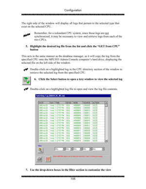 Page 110Configuration 
 
 
105  The right side of the window will display all logs that pertain to the selected type that 
exist on the selected CPU.  
  
Remember, for a redundant CPU system, since these logs are not
 
synchronized, it may be necessary to view and retrieve logs from each of the 
two CPUs. 
 
5.  Highlight the desired log file from the list and click the “GET from CPU” 
button 
 
This acts in the same manner as the database manager, as it will copy the log from the 
specified CPU onto the MPU955...