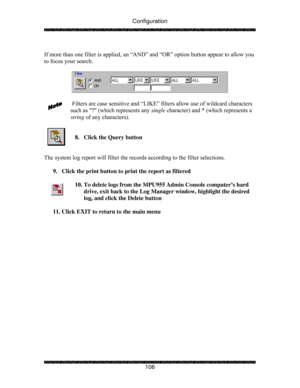 Page 111Configuration 
 
 
106   
If more than one filter is applied, an “AND” and “OR” option button appear to allow you 
to focus your search. 
 
 
 
 Filters are case sensitive and “LIKE” filters allow use of wildcard characters 
such as ? (which represents any single character) and * (which represents a 
string of any characters). 
 
 
8.  Click the Query button 
 
 
The system log report will filter the records according to the filter selections. 
 
9.  Click the print button to print the report as filtered...