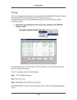 Page 112Configuration 
 
 
107 
AC Log 
 
The AC Log captures information for actions performed within MPU955 Admin Console.  
Only administrators with access levels 1 and 2 may view this log. 
An administrator may view the information presented, or use the filters provided to 
customize a report. 
 
1.  Select the Logs command from the Tools menu, and then select MPU955 
Admin Console 
 
 
 
 
 
An administrator may view the report as shown and print it, or use the filter drop-down 
boxes to customize the...