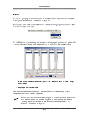 Page 114Configuration 
 
 
109 
Areas 
 
An area is a grouping of monitors defined by an administrator when monitors are added 
to the system. See Monitors – Definition on page 69. 
 
Selecting the Area View command from the Tools menu brings up the area viewer. This 
viewer is available to all users.  
 
 
 
No modifications to components, tour sequences, group presets (not currently supported), 
or group sequences (not currently supported) can be made from the Areas window. 
 
 
 
1.  Click on the down arrow...
