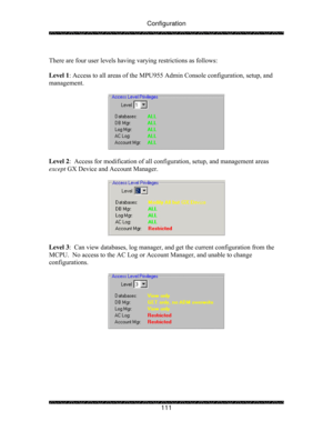 Page 116Configuration 
 
 
111   
There are four user levels having varying restrictions as follows: 
 
Level 1: Access to all areas of the MPU955 Admin Console configuration, setup, and 
management. 
 
 
 
Level 2:  Access for modification of all configuration, setup, and management areas 
except GX Device and Account Manager. 
 
 
 
Level 3:  Can view databases, log manager, and get the current configuration from the 
MCPU.  No access to the AC Log or Account Manager, and unable to change 
configurations. 
 
 
  