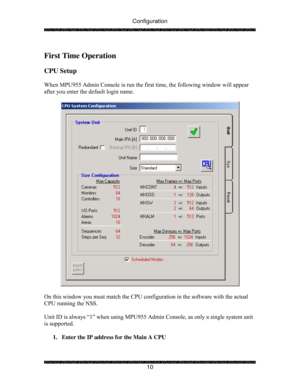 Page 15Configuration 
 
 
10   
First Time Operation  
 
CPU Setup 
 
When MPU955 Admin Console is run the first time, the following window will appear 
after you enter the default login name. 
 
 
 
On this window you must match the CPU configuration in the software with the actual 
CPU running the NSS.  
  
Unit ID is always “1” when using MPU955 Admin Console, as only a single system unit 
is supported. 
 
1.  Enter the IP address for the Main A CPU 
  