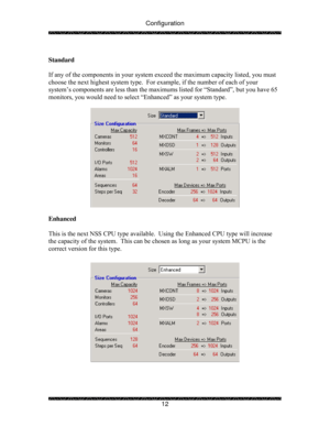 Page 17Configuration 
 
 
12   
Standard 
 
If any of the components in your system exceed the maximum capacity listed, you must 
choose the next highest system type.  For example, if the number of each of your 
system’s components are less than the maximums listed for “Standard”, but you have 65 
monitors, you would need to select “Enhanced” as your system type. 
 
 
 
Enhanced 
 
This is the next NSS CPU type available.  Using the Enhanced CPU type will increase 
the capacity of the system.  This can be...