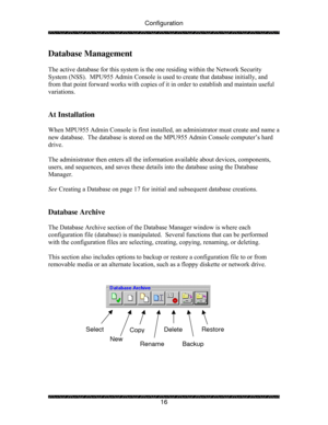 Page 21Configuration 
 
 
16 
Database Management 
 
The active database for this system is the one residing within the Network Security 
System (NSS).  MPU955 Admin Console is used to create that database initially, and 
from that point forward works with copies of it in order to establish and maintain useful 
variations. 
 
 
At Installation 
 
When MPU955 Admin Console is first installed, an administrator must create and name a 
new database.  The database is stored on the MPU955 Admin Console computer’s...