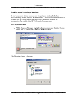 Page 27Configuration 
 
 
22 
Backing up or Restoring a Database 
 
It may be necessary at times to save a copy of a particular database for backup, 
troubleshooting, or other purposes.  MPU955 Admin Console allows an administrator to 
perform both backup and restore functions in order to maintain copies of the 
configuration files outside of the MPU955 Admin Console system. 
 
Backing up a Database 
 
1.  Within Database Manager, highlight a database name and click the Backup 
button - the 6
th button in the...