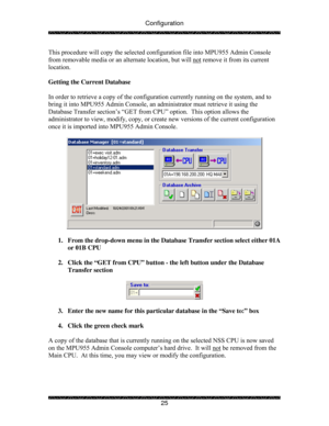 Page 30Configuration 
 
 
25  This procedure will copy the selected configuration file into MPU955 Admin Console 
from removable media or an alternate location, but will not
 remove it from its current 
location. 
 
Getting the Current Database 
 
In order to retrieve a copy of the configuration currently running on the system, and to 
bring it into MPU955 Admin Console, an administrator must retrieve it using the 
Database Transfer section’s “GET from CPU” option.  This option allows the 
administrator to...