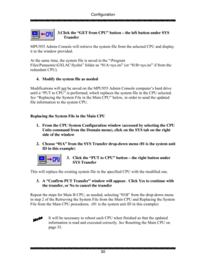 Page 35Configuration 
 
 
30  3.Click the “GET from CPU” button – the left button under SYS 
Transfer 
 
MPU955 Admin Console will retrieve the system file from the selected CPU and display 
it in the window provided. 
 
At the same time, the system file is saved in the “\Program 
Files\Panasonic\GXLAC\SysIni” folder as “01A=sys.ini” (or “01B=sys.ini” if from the 
redundant CPU). 
 
4.  Modify the system file as needed 
 
Modifications will not
 be saved on the MPU955 Admin Console computer’s hard drive 
until...