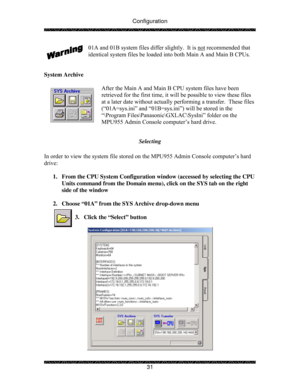 Page 36Configuration 
 
 
31  01A and 01B system files differ slightly.  It is not
 recommended that 
identical system files be loaded into both Main A and Main B CPUs. 
 
 
System Archive 
 
After the Main A and Main B CPU system files have been 
retrieved for the first time, it will be possible to view these files 
at a later date without actually performing a transfer.  These files 
(“01A=sys.ini” and “01B=sys.ini”) will be stored in the  
“\Program Files\Panasonic\GXLAC\SysIni” folder on the 
MPU955 Admin...