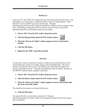 Page 37Configuration 
 
 
32  Backing Up 
 
After the “01A” and “01B” CPU system files have been retrieved for the first time, it will 
be possible to save these files to a different location, such as to floppy diskette.  These 
files (01A=sys.ini and 01B=sys.ini) are stored in the  “\Program 
Files\Panasonic\GXLAC\SysIni” folder on the MPU955 Admin Console computer’s hard 
drive.  Performing a backup from the SYS Archive section will save a copy of the 
specified system file to an alternate location of your...