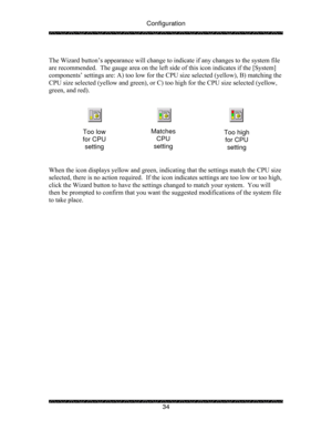 Page 39Configuration 
 
 
34   
The Wizard button’s appearance will change to indicate if any changes to the system file 
are recommended.  The gauge area on the left side of this icon indicates if the [System] 
components’ settings are: A) too low for the CPU size selected (yellow), B) matching the 
CPU size selected (yellow and green), or C) too high for the CPU size selected (yellow, 
green, and red). 
 
 
 
 
 
 
 
 
When the icon displays yellow and green, indicating that the settings match the CPU size...