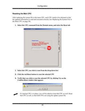 Page 40Configuration 
 
 
35  Resetting the Main CPU 
 
After replacing the system file in the main CPU, each CPU needs to be rebooted so that 
the updated information is read and executed correctly (See Replacing the System File in 
the Main CPU on page 30). 
 
1.  Select the CPU command from the Domain menu, and select the Reset tab 
 
 
 
2.  Select the CPU you wish to reset from the drop-down box 
 
3. Click the red Reset button to reset the selected CPU 
 
4. Verify that you wish to reset the selected CPU...