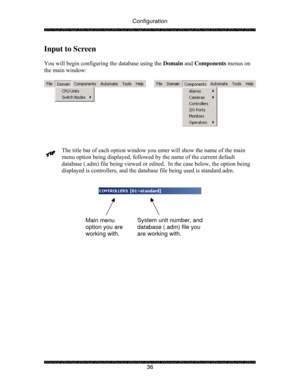 Page 41Configuration 
 
 
36 
Input to Screen 
 
You will begin configuring the database using the Domain and Components menus on 
the main window: 
 
 
 
 
 
The title bar of each option window you enter will show the name of the main 
menu option being displayed, followed by the name of the current default 
database (.adm) file being viewed or edited.  In the case below, the option being 
displayed is controllers, and the database file being used is standard.adm.  
 
        
 
 
 
 
 
 
 
 
Main menu 
option...