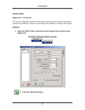 Page 42Configuration 
 
 
37 
Switch Nodes 
 
Digital (GX) – GX Devices 
 
GX devices include both encoders and decoders. Encoders convert analog video signals 
to digital data (MPEG2). Decoders convert digital data (MPEG2) to analog video signals. 
 
Definition 
 
1.  Select the Switch Nodes command from the Domain menu, and then select 
Digital (GX) 
 
 
 
 
 
 
2.  Click the Add Record button 
 
  