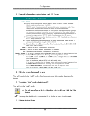 Page 43Configuration 
 
 
38  3.  Enter all information required about each GX Device 
 
 GX DEVICES - Definition 
Field Data 
ID Unique record ID assigned by MPU955 Admin Console as a device is added, in order to 
identify one device to the system.  1 to 1,024. 
MPU955 Admin Console automatically generates this number in consecutive order.  Upon 
adding devices, the system will automatically assign the next available number. 
Component ID and sequence ID numbers are used primarily in the permission tabs to...