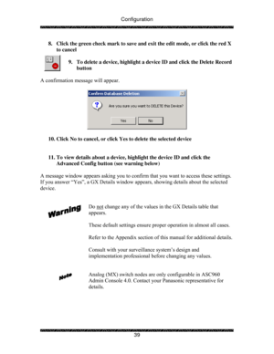 Page 44Configuration 
 
 
39  8.  Click the green check mark to save and exit the edit mode, or click the red X 
to cancel 
 
9.  To delete a device, highlight a device ID and click the Delete Record 
button 
 
A confirmation message will appear. 
 
 
 
10. Click No to cancel, or click Yes to delete the selected device 
 
 
11. To view details about a device, highlight the device ID and click the 
Advanced Config button (see warning below) 
 
A message window appears asking you to confirm that you want to...