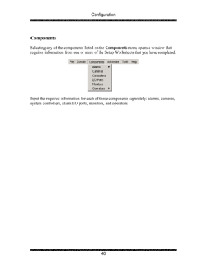 Page 45Configuration 
 
 
40   
Components 
 
Selecting any of the components listed on the Components menu opens a window that 
requires information from one or more of the Setup Worksheets that you have completed. 
 
 
 
Input the required information for each of these components separately: alarms, cameras, 
system controllers, alarm I/O ports, monitors, and operators. 
 
 
  