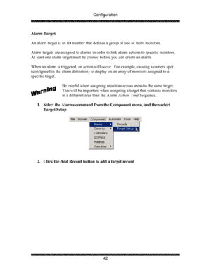 Page 47Configuration 
 
 
42  Alarm Target 
 
An alarm target is an ID number that defines a group of one or more monitors. 
 
Alarm targets are assigned to alarms in order to link alarm actions to specific monitors.  
At least one alarm target must be created before you can create an alarm.  
 
When an alarm is triggered, an action will occur.  For example, causing a camera spot 
(configured in the alarm definition) to display on an array of monitors assigned to a 
specific target. 
 
Be careful when assigning...