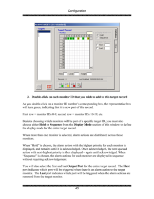 Page 48Configuration 
 
 
43 
 
 
3.  Double-click on each monitor ID that you wish to add to this target record 
 
As you double-click on a monitor ID number’s corresponding box, the representative box 
will turn green, indicating that it is now part of this record. 
 
First row = monitor IDs 0-9, second row = monitor IDs 10-19, etc.   
 
Besides choosing which monitors will be part of a specific target ID, you must also 
choose either Hold or Sequence from the Display Mode section of this window to define...