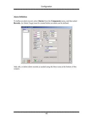 Page 50Configuration 
 
 
45   
Alarm Definition 
 
To define an alarm record, select Alarms from the Components menu, and then select 
Records. An Alarm Target must be created before an alarm can be defined. 
 
 
 
Add, edit, or delete alarm records as needed using the three icons at the bottom of this 
window. 
  