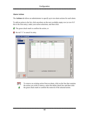 Page 53Configuration 
 
 
48  Alarm Actions 
 
The Actions tab allows an administrator to specify up to ten alarm actions for each alarm.  
  
To add an action to the list, click anywhere on the next available empty row (or row 0 if 
this is the first entry), make your action selections, and then click: 
 
      The green check mark to confirm the action, or 
 
      the red “x” to cancel its entry. 
 
 
 
 
To remove an existing action from an alarm, click on the line that contains 
the action you wish to...