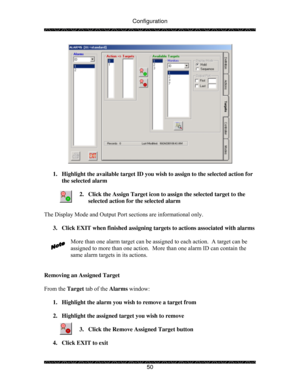 Page 55Configuration 
 
 
50 
 
 
1.  Highlight the available target ID you wish to assign to the selected action for 
the selected alarm  
 
2.  Click the Assign Target icon to assign the selected target to the 
selected action for the selected alarm 
 
The Display Mode and Output Port sections are informational only. 
 
3.  Click EXIT when finished assigning targets to actions associated with alarms 
 
More than one alarm target can be assigned to each action.  A target can be 
assigned to more than one...