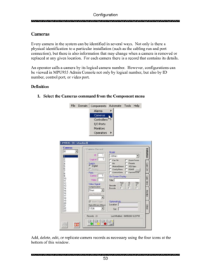 Page 58Configuration 
 
 
53 
Cameras 
 
Every camera in the system can be identified in several ways.  Not only is there a 
physical identification to a particular installation (such as the cabling run and port 
connection), but there is also information that may change when a camera is removed or 
replaced at any given location.  For each camera there is a record that contains its details. 
 
An operator calls a camera by its logical camera number.  However, configurations can 
be viewed in MPU955 Admin...