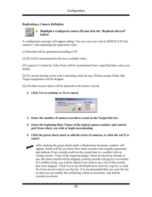 Page 60Configuration 
 
 
55  Replicating a Camera Definition 
 
1.  Highlight a configured camera ID and click the “Replicate Record” 
button 
 
A confirmation message will appear asking “Are you sure you want to REPLICATE this 
camera?” and explaining the replication rules: 
 
[1] Records will be generated according to ID. 
 
[2] ID will be incremented to the next available value. 
 
[3] Logical #, Control & Video Ports will be incremented from a specified base value you 
assign.  
 
[4] If a record already...