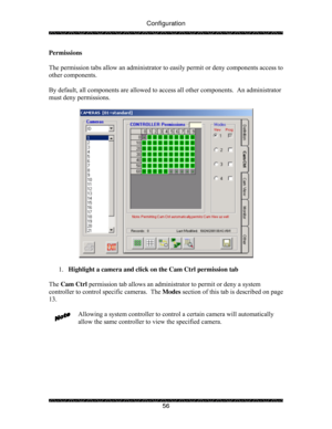 Page 61Configuration 
 
 
56  Permissions 
 
The permission tabs allow an administrator to easily permit or deny components access to 
other components. 
   
By default, all components are allowed to access all other components.  An administrator 
must deny permissions. 
 
 
 
1. Highlight a camera and click on the Cam Ctrl permission tab 
 
The Cam Ctrl permission tab allows an administrator to permit or deny a system 
controller to control specific cameras.  The Modes section of this tab is described on page...