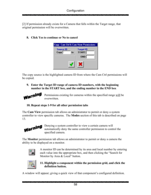 Page 63Configuration 
 
 
58  [2] If permission already exists for a Camera that falls within the Target range, that 
original permission will be overwritten. 
 
 
8.  Click Yes to continue or No to cancel 
 
 
 
The copy source is the highlighted camera ID from where the Cam Ctrl permissions will 
be copied. 
 
9.  Enter the Target ID range of camera ID numbers, with the beginning 
number in the START box, and the ending number in the END box 
 
Permissions existing for cameras within the specified range will...