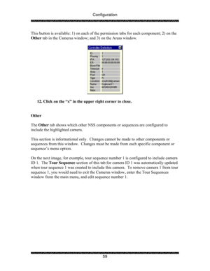 Page 64Configuration 
 
 
59  This button is available: 1) on each of the permission tabs for each component; 2) on the 
Other tab in the Cameras window; and 3) on the Areas window. 
 
 
 
12. Click on the “x” in the upper right corner to close. 
 
 
Other 
 
The Other tab shows which other NSS components or sequences are configured to 
include the highlighted camera. 
 
This section is informational only.  Changes cannot be made to other components or 
sequences from this window.  Changes must be made from...